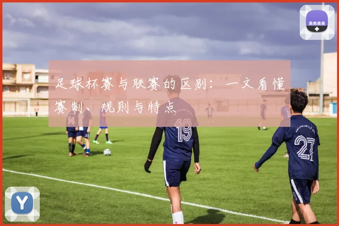 足球杯赛与联赛的区别：一文看懂赛制、规则与特点