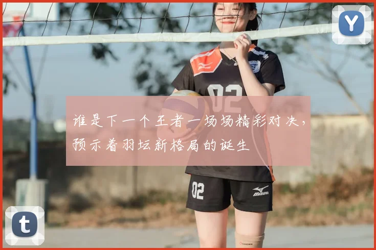 谁是下一个王者一场场精彩对决，预示着羽坛新格局的诞生