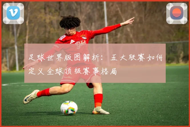 足球世界版图解析：五大联赛如何定义全球顶级赛事格局