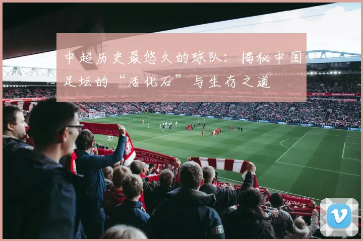 中超历史最悠久的球队：揭秘中国足坛的“活化石”与生存之道