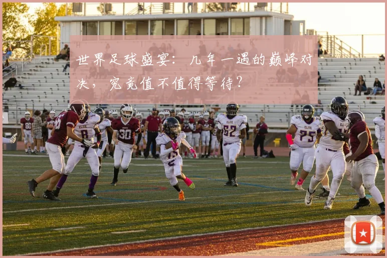 世界足球盛宴：几年一遇的巅峰对决，究竟值不值得等待？