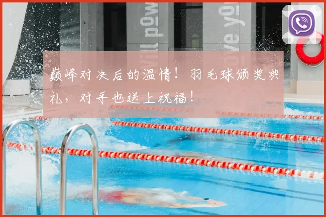 巅峰对决后的温情！羽毛球颁奖典礼，对手也送上祝福！