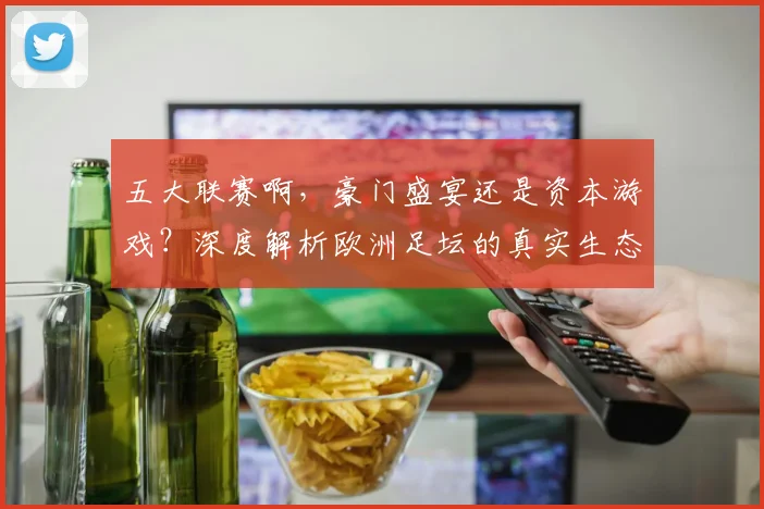 五大联赛啊,豪门盛宴还是资本游戏?深度解析欧洲足坛的真实生态